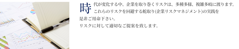 時代が変化する中、企業を取り巻くリスクは、多種多様、複雑多岐にわたります。これらのリスクを回避する舵取り（企業リスクマネジメント）の実践を是非ご用命下さい。リスクに対して適切な保険設計を最適な保険料でご提案致します。（現在の保険内容の見直し、保険料コストダウンのご提案を致します）